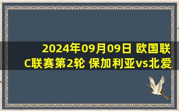 2024年09月09日 欧国联C联赛第2轮 保加利亚vs北爱尔兰 全场录像